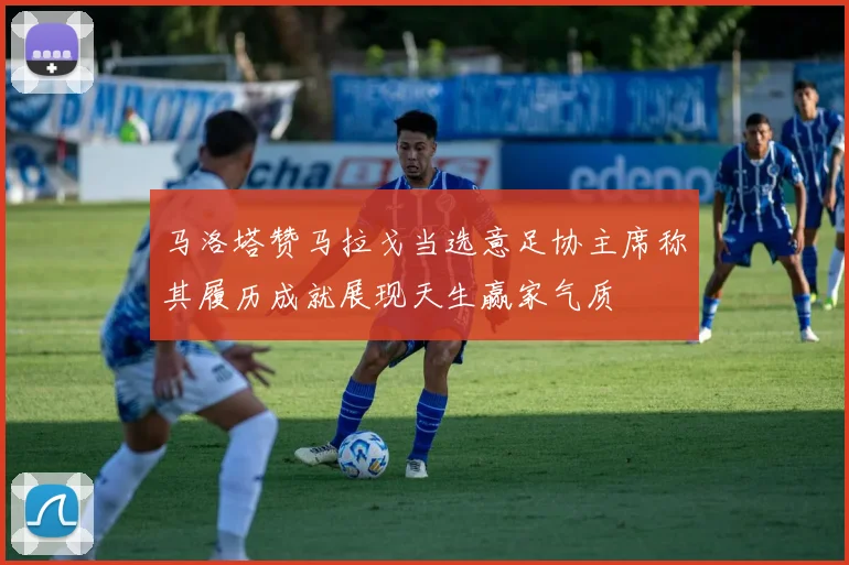 马洛塔赞马拉戈当选意足协主席称其履历成就展现天生赢家气质