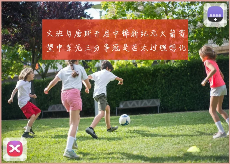 文班与唐斯开启中锋新纪元火箭寄望申京无三分争冠是否太过理想化