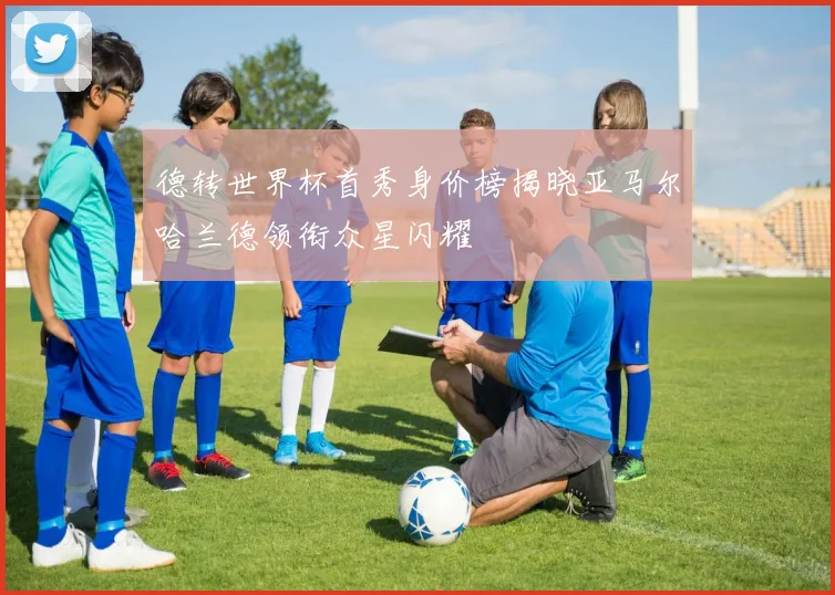 德转世界杯首秀身价榜揭晓亚马尔哈兰德领衔众星闪耀