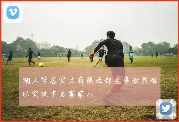 湖人阵容实力有限西部竞争激烈难以突破季后赛前八