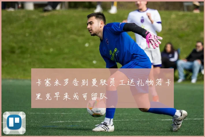 卡塞米罗告别曼联员工送礼物若卡里克早来或可留队