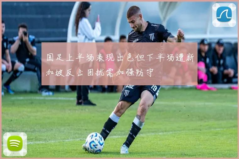 国足上半场表现出色但下半场遭新加坡反击困扰需加强防守