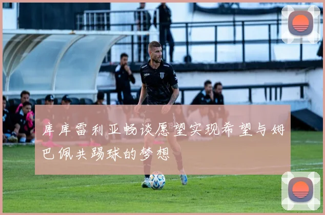 库库雷利亚畅谈愿望实现希望与姆巴佩共踢球的梦想