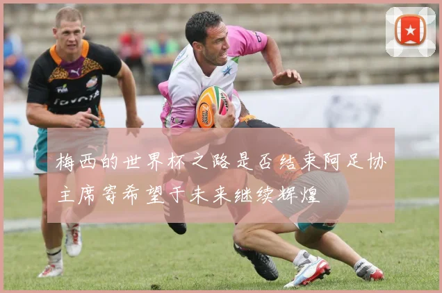 梅西的世界杯之路是否结束阿足协主席寄希望于未来继续辉煌