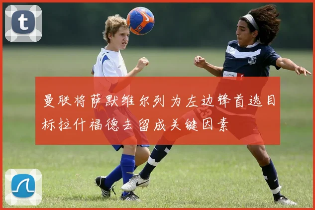 曼联将萨默维尔列为左边锋首选目标拉什福德去留成关键因素
