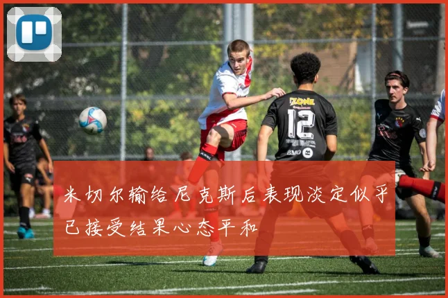 米切尔输给尼克斯后表现淡定似乎已接受结果心态平和