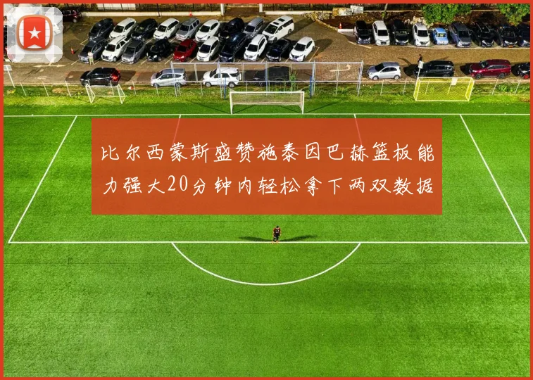 比尔西蒙斯盛赞施泰因巴赫篮板能力强大20分钟内轻松拿下两双数据