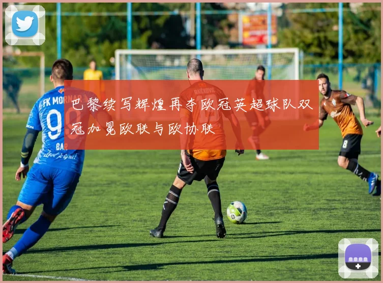 巴黎续写辉煌再夺欧冠英超球队双冠加冕欧联与欧协联