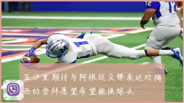 亚沙里期待与阿根廷交锋表达对梅西的崇拜愿望希望能换球衣