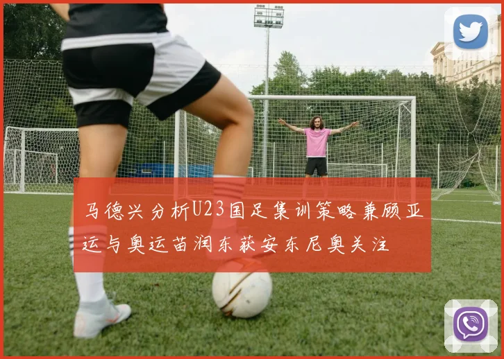 马德兴分析U23国足集训策略兼顾亚运与奥运苗润东获安东尼奥关注