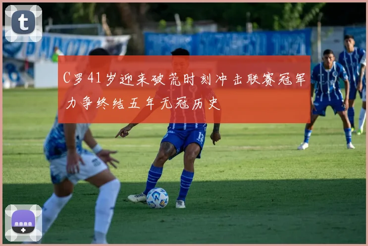 C罗41岁迎来破荒时刻冲击联赛冠军力争终结五年无冠历史