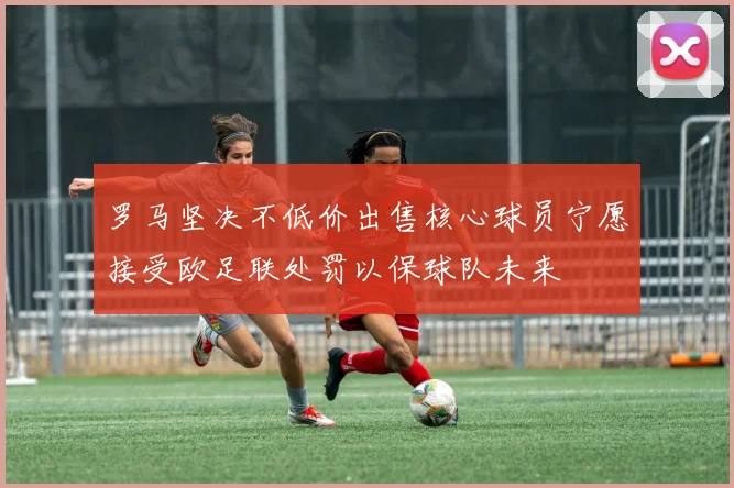 罗马坚决不低价出售核心球员宁愿接受欧足联处罚以保球队未来
